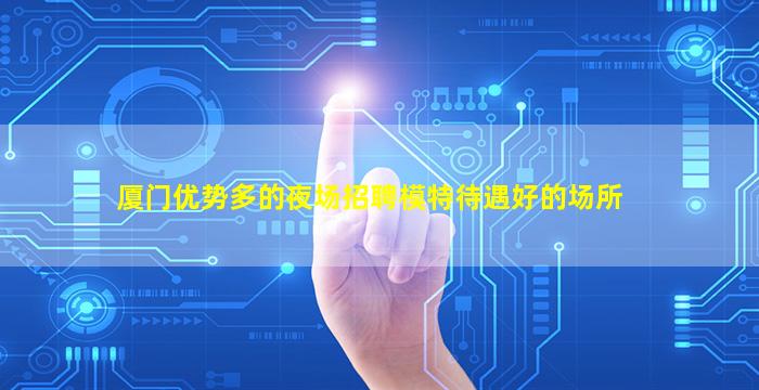 厦门优势多的夜场招聘模特待遇好的场所